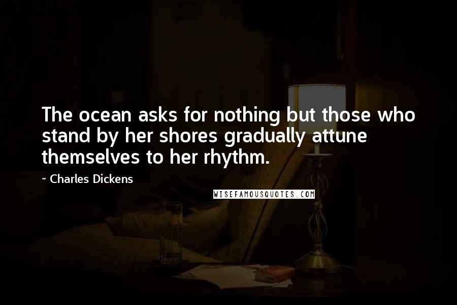 Charles Dickens quotes: The ocean asks for nothing but those who stand by her shores gradually attune themselves to her rhythm. Charles Dickens quotes: The ocean asks for nothing but those who stand by her shores gradually attune themselves to her rhythm.