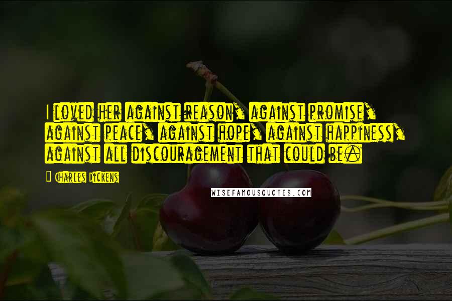 Charles Dickens quotes: I loved her against reason, against promise, against peace, against hope, against happiness, against all discouragement that could be. Charles Dickens quotes: I loved her against reason, against promise, against peace, against hope, against happiness, against all discouragement that could be.