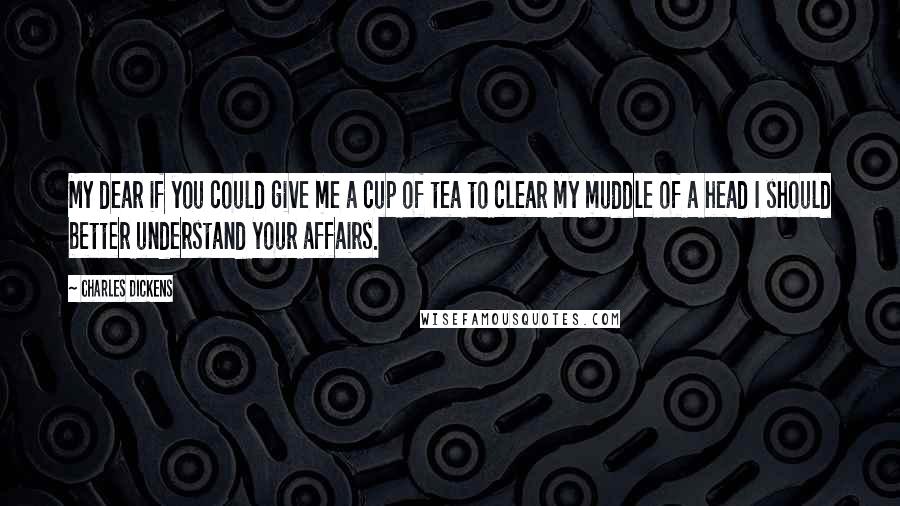 Charles Dickens quotes: My dear if you could give me a cup of tea to clear my muddle of a head I should better understand your affairs.