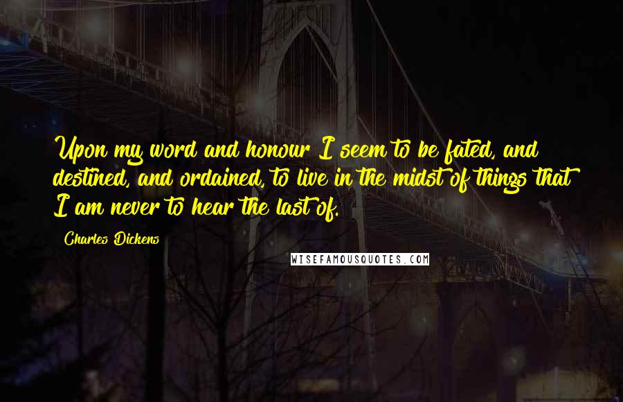 Charles Dickens quotes: Upon my word and honour I seem to be fated, and destined, and ordained, to live in the midst of things that I am never to hear the last of. Charles Dickens quotes: Upon my word and honour I seem to be fated, and destined, and ordained, to live in the midst of things that I am never to hear the last of.