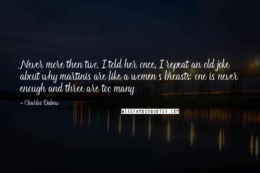 Charles Dubow quotes: Never more then two, I told her once. I repeat an old joke about why martinis are like a women's breasts; one is never enough and three are too many Charles Dubow quotes: Never more then two, I told her once. I repeat an old joke about why martinis are like a women's breasts; one is never enough and three are too many