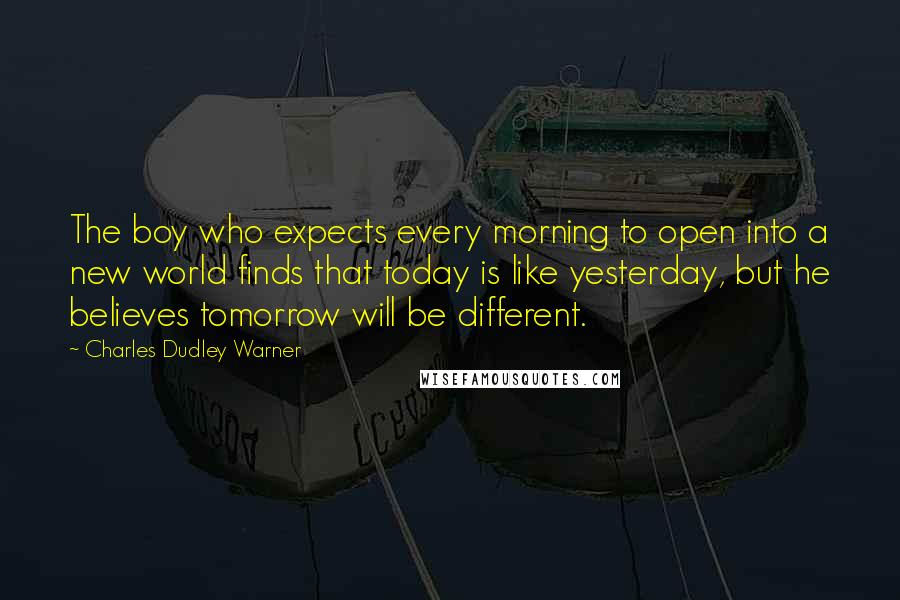 Charles Dudley Warner quotes: The boy who expects every morning to open into a new world finds that today is like yesterday, but he believes tomorrow will be different. Charles Dudley Warner quotes: The boy who expects every morning to open into a new world finds that today is like yesterday, but he believes tomorrow will be different.