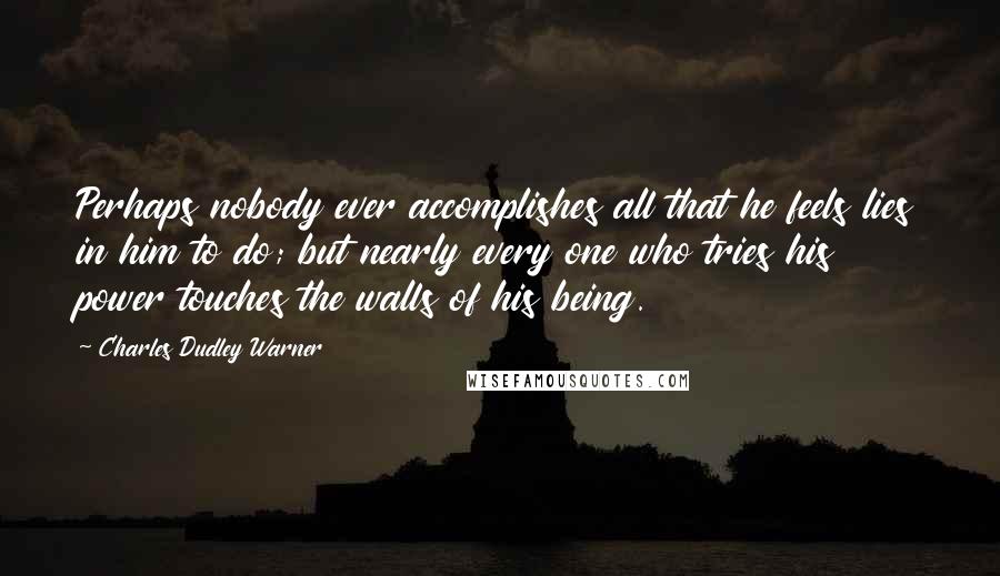 Charles Dudley Warner quotes: Perhaps nobody ever accomplishes all that he feels lies in him to do; but nearly every one who tries his power touches the walls of his being. Charles Dudley Warner quotes: Perhaps nobody ever accomplishes all that he feels lies in him to do; but nearly every one who tries his power touches the walls of his being.