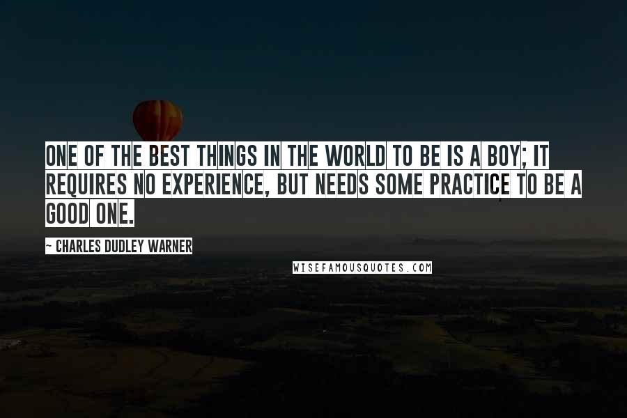 Charles Dudley Warner quotes: One of the best things in the world to be is a boy; it requires no experience, but needs some practice to be a good one. Charles Dudley Warner quotes: One of the best things in the world to be is a boy; it requires no experience, but needs some practice to be a good one.