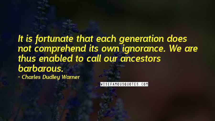 Charles Dudley Warner quotes: It is fortunate that each generation does not comprehend its own ignorance. We are thus enabled to call our ancestors barbarous. Charles Dudley Warner quotes: It is fortunate that each generation does not comprehend its own ignorance. We are thus enabled to call our ancestors barbarous.