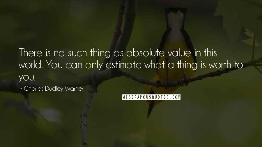 Charles Dudley Warner quotes: There is no such thing as absolute value in this world. You can only estimate what a thing is worth to you.