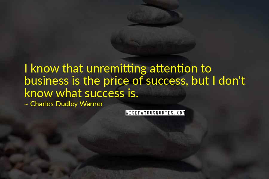 Charles Dudley Warner quotes: I know that unremitting attention to business is the price of success, but I don't know what success is. Charles Dudley Warner quotes: I know that unremitting attention to business is the price of success, but I don't know what success is.