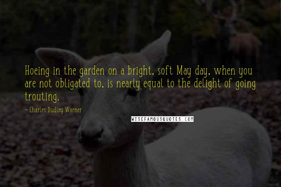 Charles Dudley Warner quotes: Hoeing in the garden on a bright, soft May day, when you are not obligated to, is nearly equal to the delight of going trouting. Charles Dudley Warner quotes: Hoeing in the garden on a bright, soft May day, when you are not obligated to, is nearly equal to the delight of going trouting.