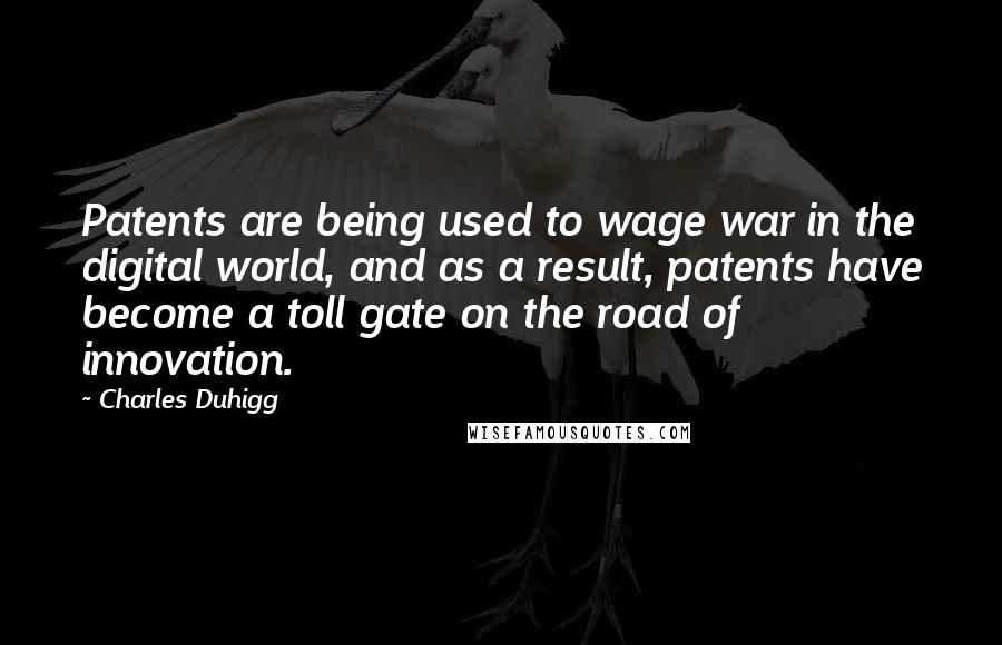 Charles Duhigg quotes: Patents are being used to wage war in the digital world, and as a result, patents have become a toll gate on the road of innovation. Charles Duhigg quotes: Patents are being used to wage war in the digital world, and as a result, patents have become a toll gate on the road of innovation.