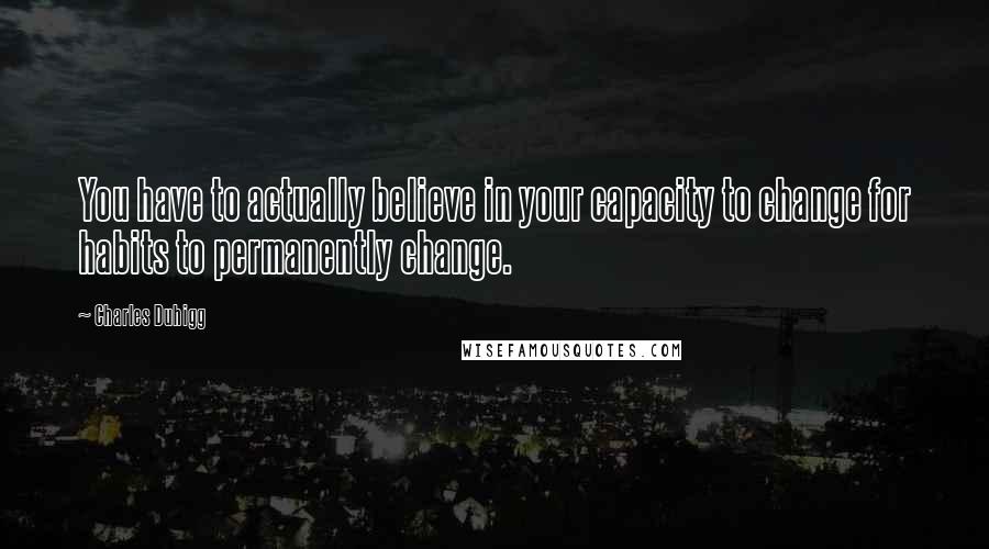 Charles Duhigg quotes: You have to actually believe in your capacity to change for habits to permanently change.