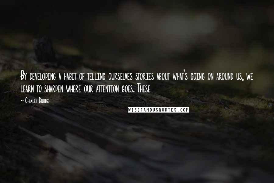 Charles Duhigg quotes: By developing a habit of telling ourselves stories about what's going on around us, we learn to sharpen where our attention goes. These