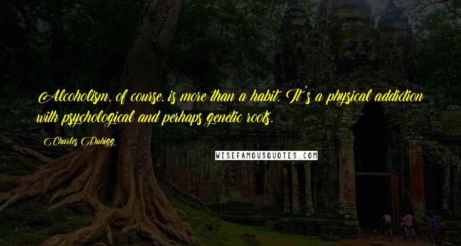 Charles Duhigg quotes: Alcoholism, of course, is more than a habit. It's a physical addiction with psychological and perhaps genetic roots.