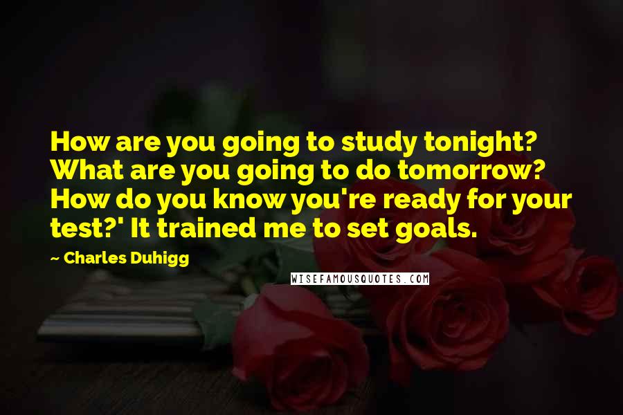 Charles Duhigg quotes: How are you going to study tonight? What are you going to do tomorrow? How do you know you're ready for your test?' It trained me to set goals. Charles Duhigg quotes: How are you going to study tonight? What are you going to do tomorrow? How do you know you're ready for your test?' It trained me to set goals.