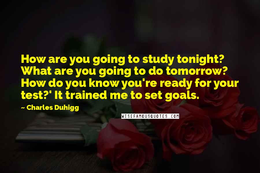 Charles Duhigg quotes: How are you going to study tonight? What are you going to do tomorrow? How do you know you're ready for your test?' It trained me to set goals.