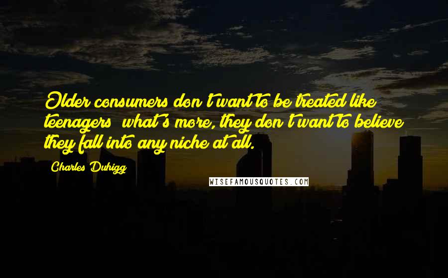Charles Duhigg quotes: Older consumers don't want to be treated like teenagers; what's more, they don't want to believe they fall into any niche at all. Charles Duhigg quotes: Older consumers don't want to be treated like teenagers; what's more, they don't want to believe they fall into any niche at all.