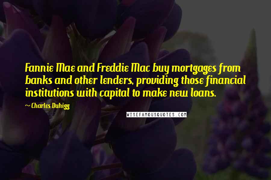 Charles Duhigg quotes: Fannie Mae and Freddie Mac buy mortgages from banks and other lenders, providing those financial institutions with capital to make new loans. Charles Duhigg quotes: Fannie Mae and Freddie Mac buy mortgages from banks and other lenders, providing those financial institutions with capital to make new loans.