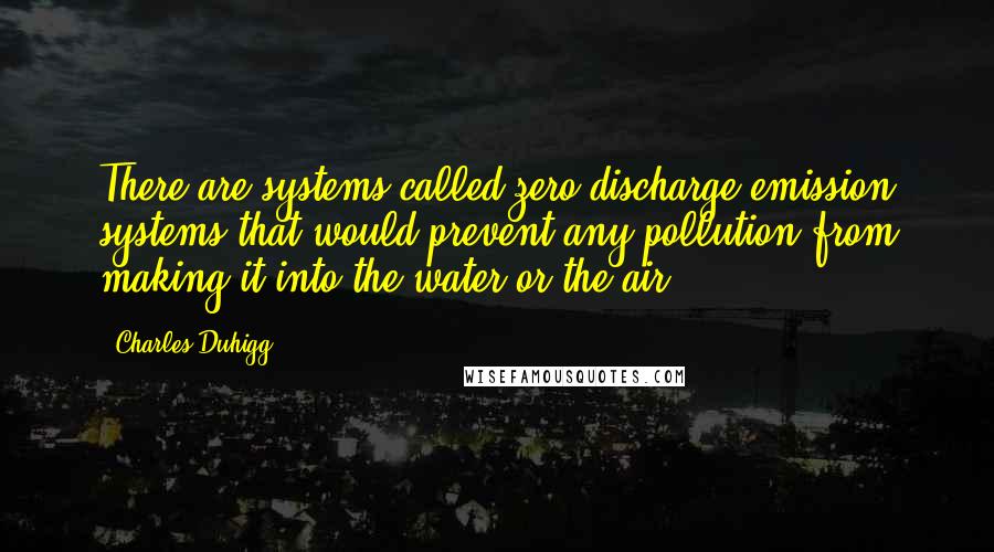 Charles Duhigg quotes: There are systems called zero discharge emission systems that would prevent any pollution from making it into the water or the air. Charles Duhigg quotes: There are systems called zero discharge emission systems that would prevent any pollution from making it into the water or the air.
