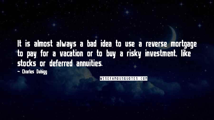 Charles Duhigg quotes: It is almost always a bad idea to use a reverse mortgage to pay for a vacation or to buy a risky investment, like stocks or deferred annuities. Charles Duhigg quotes: It is almost always a bad idea to use a reverse mortgage to pay for a vacation or to buy a risky investment, like stocks or deferred annuities.