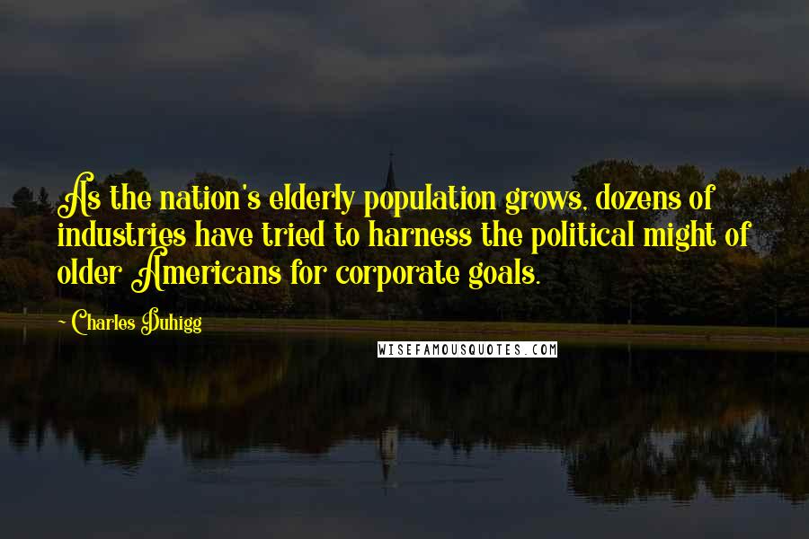 Charles Duhigg quotes: As the nation's elderly population grows, dozens of industries have tried to harness the political might of older Americans for corporate goals. Charles Duhigg quotes: As the nation's elderly population grows, dozens of industries have tried to harness the political might of older Americans for corporate goals.