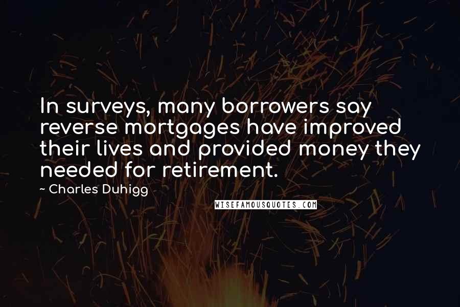 Charles Duhigg quotes: In surveys, many borrowers say reverse mortgages have improved their lives and provided money they needed for retirement. Charles Duhigg quotes: In surveys, many borrowers say reverse mortgages have improved their lives and provided money they needed for retirement.