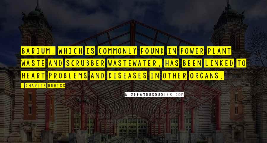 Charles Duhigg quotes: Barium, which is commonly found in power plant waste and scrubber wastewater, has been linked to heart problems and diseases in other organs.