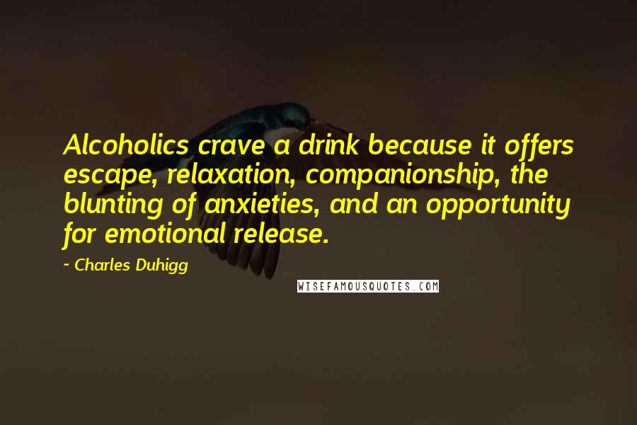 Charles Duhigg quotes: Alcoholics crave a drink because it offers escape, relaxation, companionship, the blunting of anxieties, and an opportunity for emotional release. Charles Duhigg quotes: Alcoholics crave a drink because it offers escape, relaxation, companionship, the blunting of anxieties, and an opportunity for emotional release.