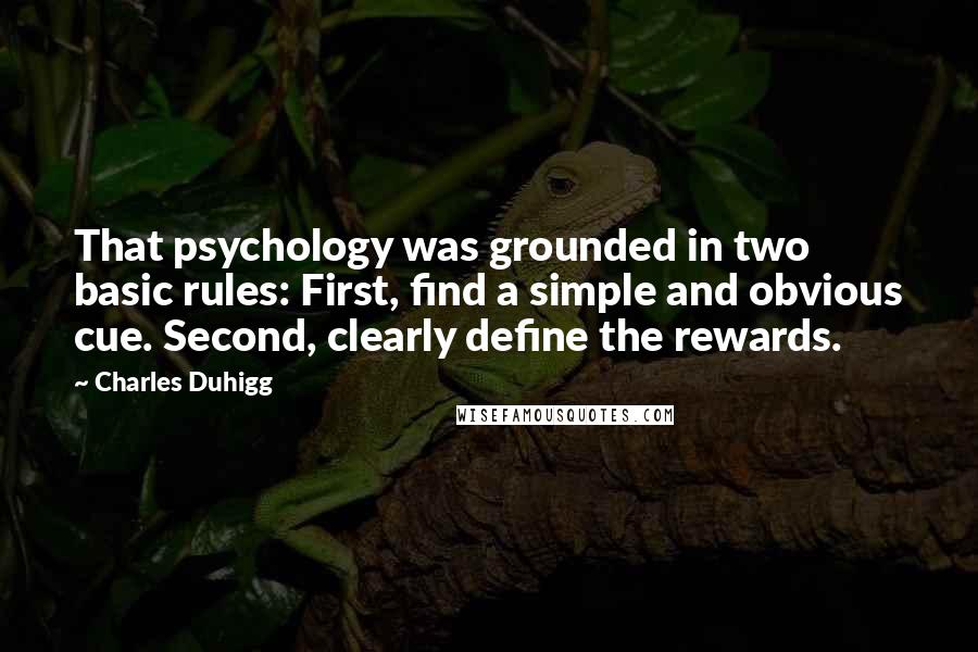 Charles Duhigg quotes: That psychology was grounded in two basic rules: First, find a simple and obvious cue. Second, clearly define the rewards. Charles Duhigg quotes: That psychology was grounded in two basic rules: First, find a simple and obvious cue. Second, clearly define the rewards.