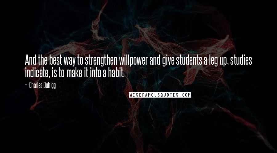 Charles Duhigg quotes: And the best way to strengthen willpower and give students a leg up, studies indicate, is to make it into a habit. Charles Duhigg quotes: And the best way to strengthen willpower and give students a leg up, studies indicate, is to make it into a habit.