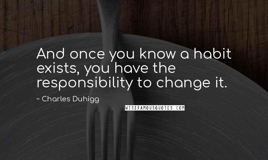Charles Duhigg quotes: And once you know a habit exists, you have the responsibility to change it.