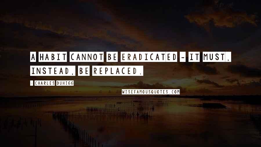 Charles Duhigg quotes: A habit cannot be eradicated - it must, instead, be replaced.