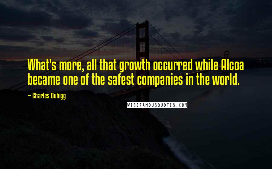 Charles Duhigg quotes: What's more, all that growth occurred while Alcoa became one of the safest companies in the world.