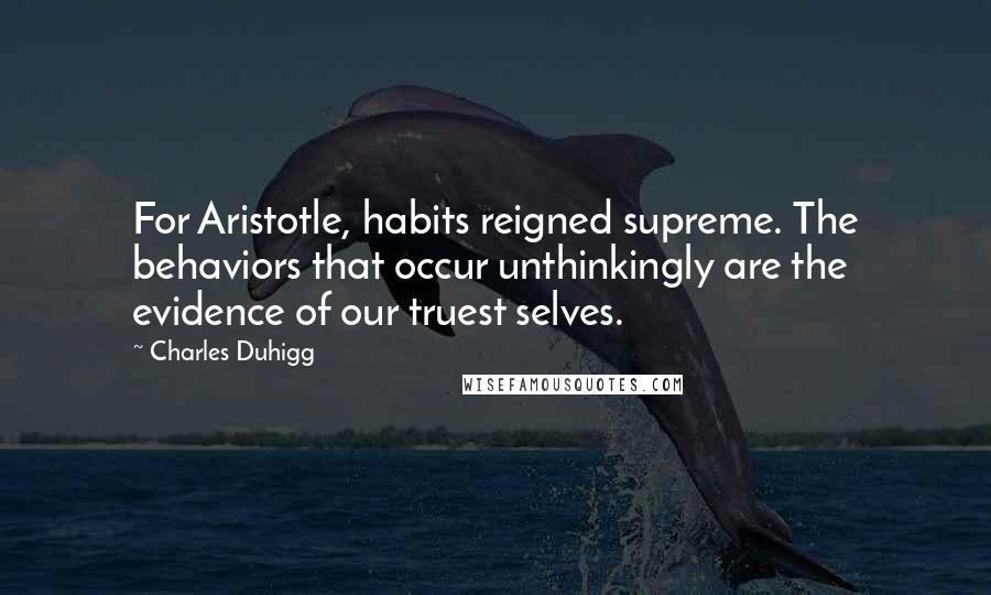 Charles Duhigg quotes: For Aristotle, habits reigned supreme. The behaviors that occur unthinkingly are the evidence of our truest selves. Charles Duhigg quotes: For Aristotle, habits reigned supreme. The behaviors that occur unthinkingly are the evidence of our truest selves.