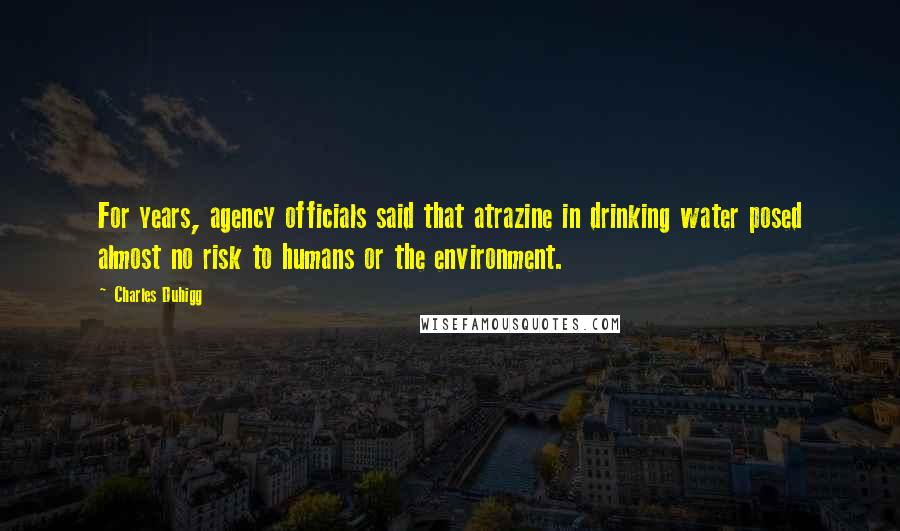 Charles Duhigg quotes: For years, agency officials said that atrazine in drinking water posed almost no risk to humans or the environment. Charles Duhigg quotes: For years, agency officials said that atrazine in drinking water posed almost no risk to humans or the environment.