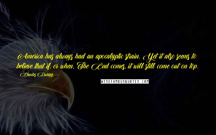 Charles Duhigg quotes: America has always had an apocalyptic strain. Yet it also seems to believe that if, or when, The End comes, it will still come out on top. Charles Duhigg quotes: America has always had an apocalyptic strain. Yet it also seems to believe that if, or when, The End comes, it will still come out on top.