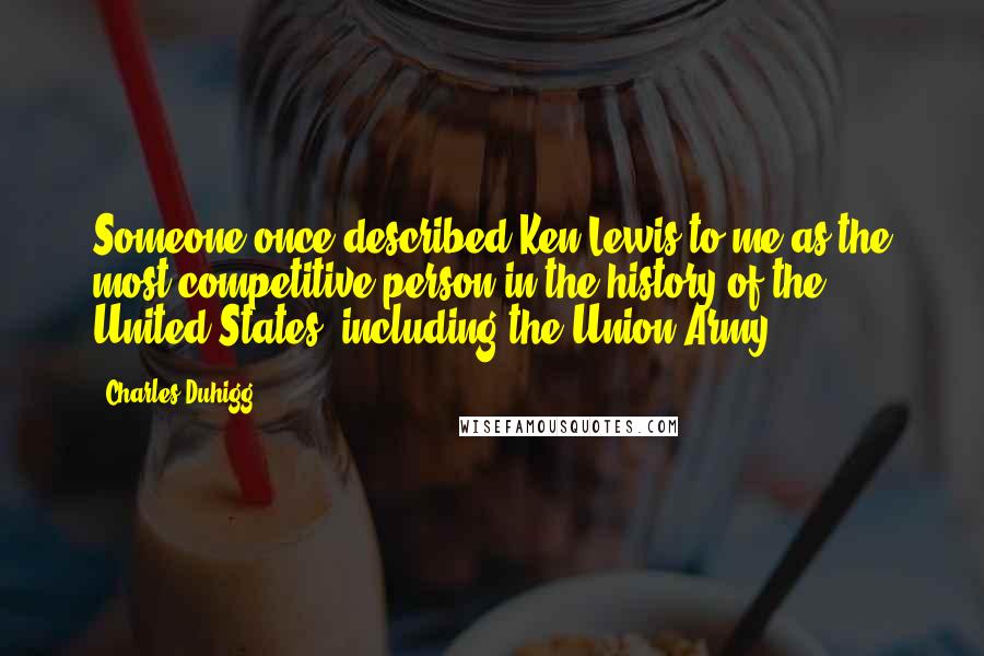 Charles Duhigg quotes: Someone once described Ken Lewis to me as the most competitive person in the history of the United States, including the Union Army. Charles Duhigg quotes: Someone once described Ken Lewis to me as the most competitive person in the history of the United States, including the Union Army.