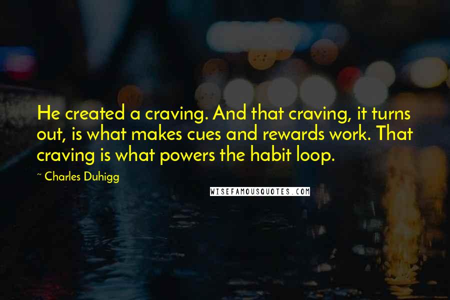 Charles Duhigg quotes: He created a craving. And that craving, it turns out, is what makes cues and rewards work. That craving is what powers the habit loop.