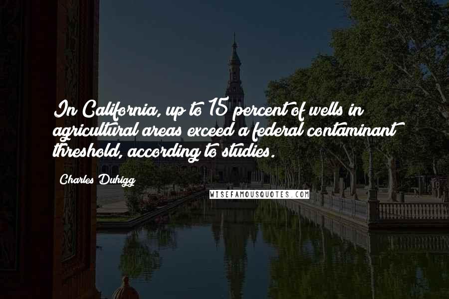 Charles Duhigg quotes: In California, up to 15 percent of wells in agricultural areas exceed a federal contaminant threshold, according to studies.