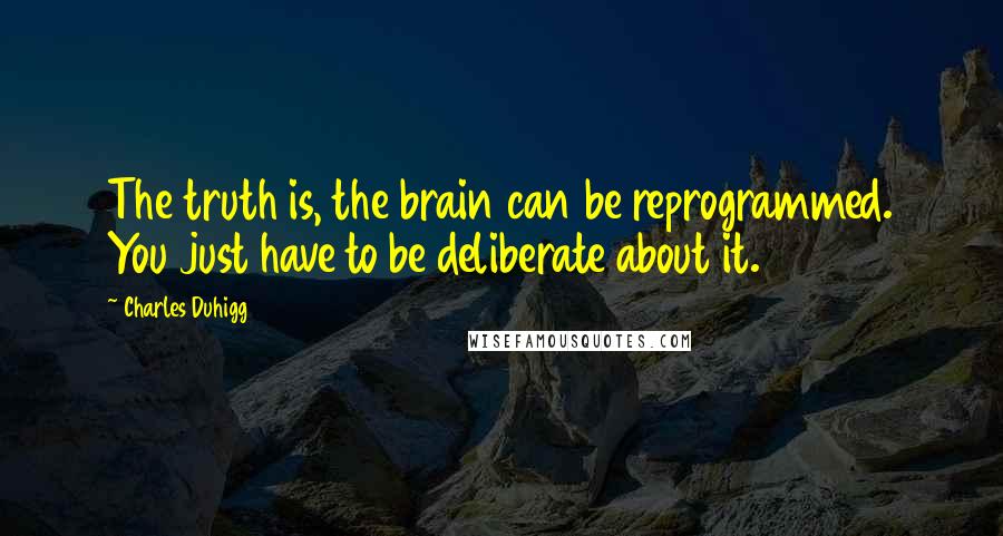 Charles Duhigg quotes: The truth is, the brain can be reprogrammed. You just have to be deliberate about it.2