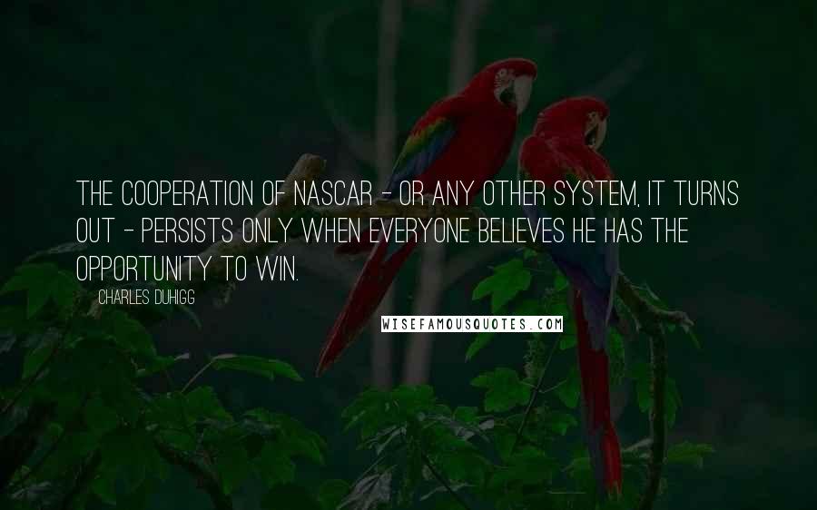 Charles Duhigg quotes: The cooperation of NASCAR - or any other system, it turns out - persists only when everyone believes he has the opportunity to win. Charles Duhigg quotes: The cooperation of NASCAR - or any other system, it turns out - persists only when everyone believes he has the opportunity to win.