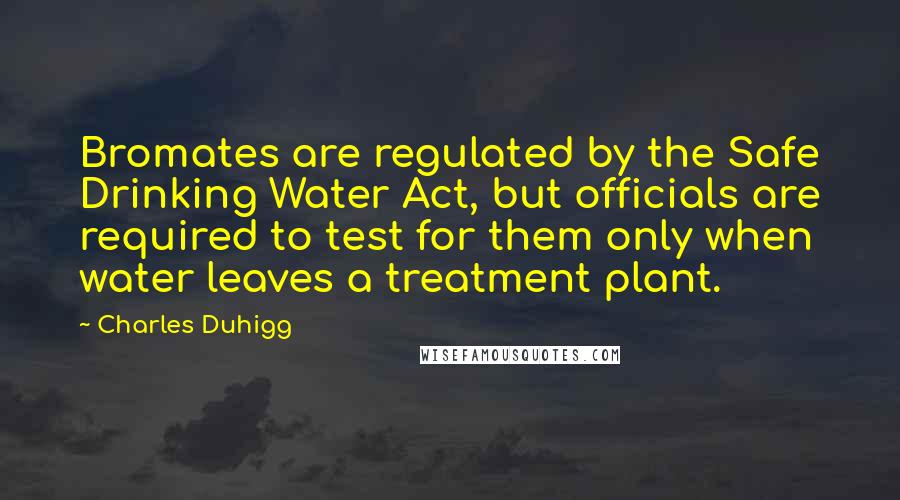 Charles Duhigg quotes: Bromates are regulated by the Safe Drinking Water Act, but officials are required to test for them only when water leaves a treatment plant. Charles Duhigg quotes: Bromates are regulated by the Safe Drinking Water Act, but officials are required to test for them only when water leaves a treatment plant.