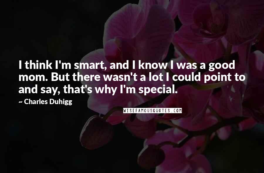 Charles Duhigg quotes: I think I'm smart, and I know I was a good mom. But there wasn't a lot I could point to and say, that's why I'm special. Charles Duhigg quotes: I think I'm smart, and I know I was a good mom. But there wasn't a lot I could point to and say, that's why I'm special.