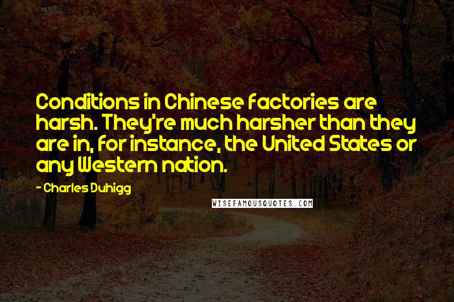Charles Duhigg quotes: Conditions in Chinese factories are harsh. They're much harsher than they are in, for instance, the United States or any Western nation. Charles Duhigg quotes: Conditions in Chinese factories are harsh. They're much harsher than they are in, for instance, the United States or any Western nation.