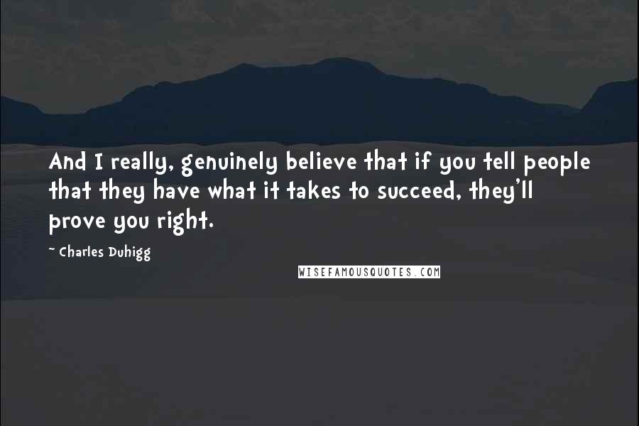 Charles Duhigg quotes: And I really, genuinely believe that if you tell people that they have what it takes to succeed, they'll prove you right. Charles Duhigg quotes: And I really, genuinely believe that if you tell people that they have what it takes to succeed, they'll prove you right.