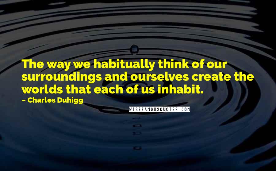 Charles Duhigg quotes: The way we habitually think of our surroundings and ourselves create the worlds that each of us inhabit. Charles Duhigg quotes: The way we habitually think of our surroundings and ourselves create the worlds that each of us inhabit.