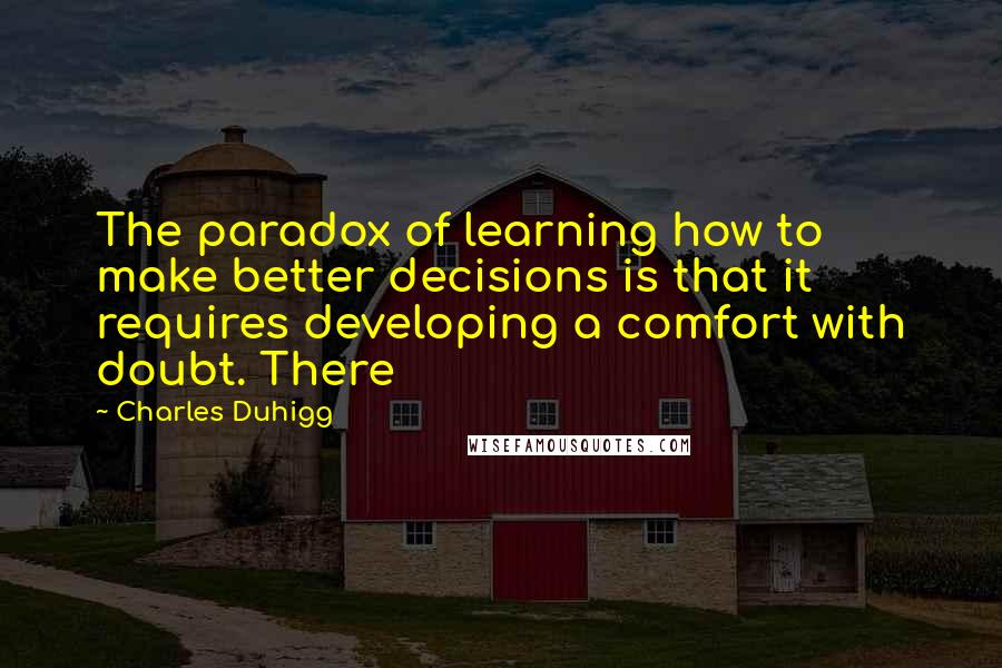 Charles Duhigg quotes: The paradox of learning how to make better decisions is that it requires developing a comfort with doubt. There Charles Duhigg quotes: The paradox of learning how to make better decisions is that it requires developing a comfort with doubt. There