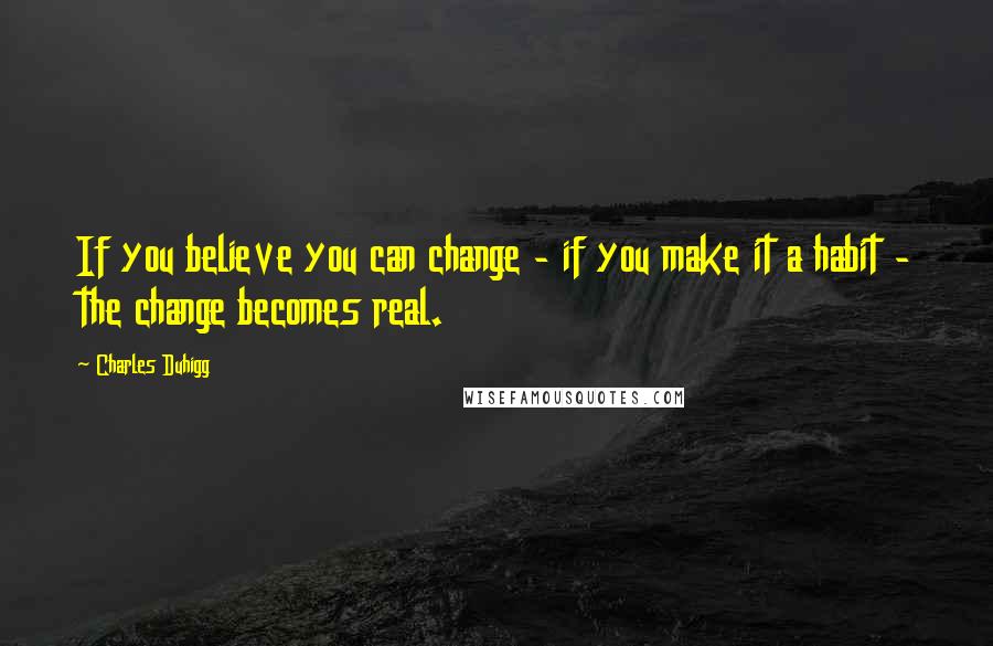 Charles Duhigg quotes: If you believe you can change - if you make it a habit - the change becomes real.