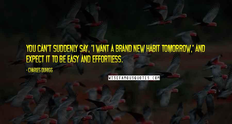 Charles Duhigg quotes: You can't suddenly say, 'I want a brand new habit tomorrow,' and expect it to be easy and effortless. Charles Duhigg quotes: You can't suddenly say, 'I want a brand new habit tomorrow,' and expect it to be easy and effortless.