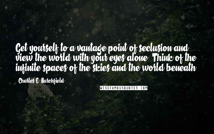 Charles E. Burchfield quotes: Get yourself to a vantage point of seclusion and view the world with your eyes alone. Think of the infinite spaces of the skies and the world beneath.