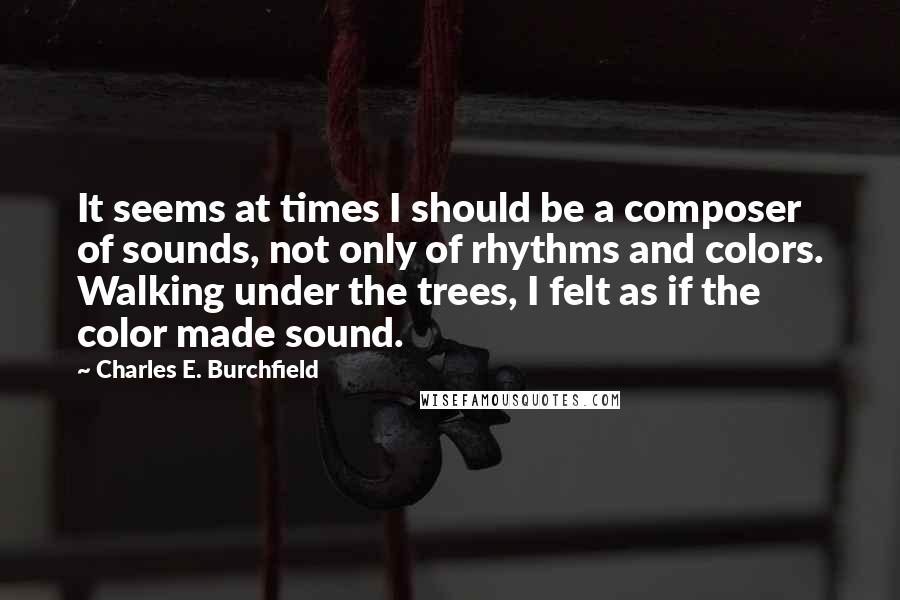 Charles E. Burchfield quotes: It seems at times I should be a composer of sounds, not only of rhythms and colors. Walking under the trees, I felt as if the color made sound.