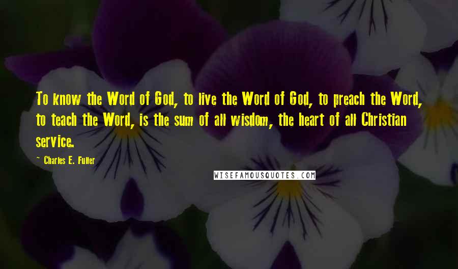 Charles E. Fuller quotes: To know the Word of God, to live the Word of God, to preach the Word, to teach the Word, is the sum of all wisdom, the heart of all